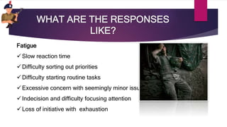 WHAT ARE THE RESPONSES
LIKE?
Fatigue
Slow reaction time
Difficulty sorting out priorities
Difficulty starting routine tasks
Excessive concern with seemingly minor issues
Indecision and difficulty focusing attention
Loss of initiative with exhaustion
 