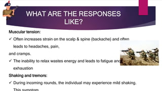 WHAT ARE THE RESPONSES
LIKE?
Muscular tension:
 Often increases strain on the scalp & spine (backache) and often
leads to headaches, pain,
and cramps.
 The inability to relax wastes energy and leads to fatigue and
exhaustion
Shaking and tremors:
 During incoming rounds, the individual may experience mild shaking.
 