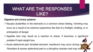 WHAT ARE THE RESPONSES
LIKE?
Digestive and urinary systems:
 Nausea (butterflies in the stomach) is a common stress feeling. Vomiting may
occur as a result of an extreme experience like that of a firefight, shelling, or in
anticipation of danger
 Appetite loss may result as a reaction to stress. It becomes a significant
problem if rapid weight loss
 Acute abdominal pain (knotted stomach, heartburn) may occur during combat.
Persistent & severe abdominal pain is a disruptive reaction and may indicate a
 