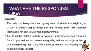 WHAT ARE THE RESPONSES
LIKE?
Hyperalert:
 This refers to being distracted by any external stimuli that might signal
danger & overreacting to things that are, in fact, safe. The hyperalert
individual is not truly in tune with the environment
 The hyperalert Soldier is likely to overreact and consequences can range
from firing at an innocent noise to designating an innocent target as hostile,
or misinterpreting reassuring information as threats, and reacting without
adequate critical thinking
 