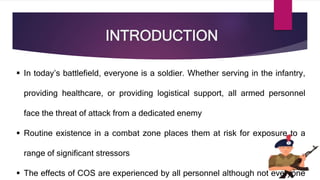 INTRODUCTION
 In today’s battlefield, everyone is a soldier. Whether serving in the infantry,
providing healthcare, or providing logistical support, all armed personnel
face the threat of attack from a dedicated enemy
 Routine existence in a combat zone places them at risk for exposure to a
range of significant stressors
 The effects of COS are experienced by all personnel although not everyone
 