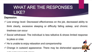 WHAT ARE THE RESPONSES
LIKE?
Depression:
 Low energy level- Decreased effectiveness on the job, decreased ability to
think clearly, excessive sleeping or difficulty falling asleep, and chronic
tiredness can occur
 Social withdrawal- The individual is less talkative & shows limited response
to jokes or cries
 He is unable to enjoy relaxation and companionship
 Change in outward appearance- There may be disheveled appearance &
 