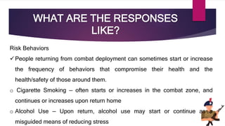 WHAT ARE THE RESPONSES
LIKE?
Risk Behaviors
People returning from combat deployment can sometimes start or increase
the frequency of behaviors that compromise their health and the
health/safety of those around them.
o Cigarette Smoking — often starts or increases in the combat zone, and
continues or increases upon return home
o Alcohol Use — Upon return, alcohol use may start or continue as a
misguided means of reducing stress
 