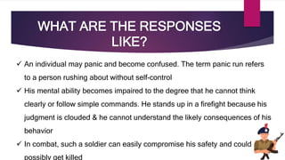 WHAT ARE THE RESPONSES
LIKE?
 An individual may panic and become confused. The term panic run refers
to a person rushing about without self-control
 His mental ability becomes impaired to the degree that he cannot think
clearly or follow simple commands. He stands up in a firefight because his
judgment is clouded & he cannot understand the likely consequences of his
behavior
 In combat, such a soldier can easily compromise his safety and could
possibly get killed
 
