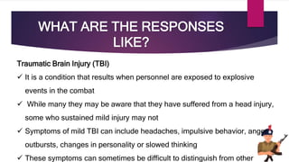 WHAT ARE THE RESPONSES
LIKE?
Traumatic Brain Injury (TBI)
 It is a condition that results when personnel are exposed to explosive
events in the combat
 While many they may be aware that they have suffered from a head injury,
some who sustained mild injury may not
 Symptoms of mild TBI can include headaches, impulsive behavior, anger
outbursts, changes in personality or slowed thinking
 These symptoms can sometimes be difficult to distinguish from other
 