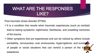 WHAT ARE THE RESPONSES
LIKE?
Post traumatic stress disorder (PTSD)
It is a condition that results when traumatic experiences (such as combat)
lead to lasting symptoms: nightmares, flashbacks, and unsettling memories
of the trauma
Other symptoms that are experienced and can be noticed by others include
excitability, nervousness, over anxiousness, hypervigilance, and avoidance
of people or social situations that can remind a person of the trauma
experience
 