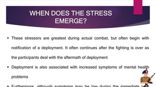 WHEN DOES THE STRESS
EMERGE?
 These stressors are greatest during actual combat, but often begin with
notification of a deployment. It often continues after the fighting is over as
the participants deal with the aftermath of deployment
 Deployment is also associated with increased symptoms of mental health
problems
 