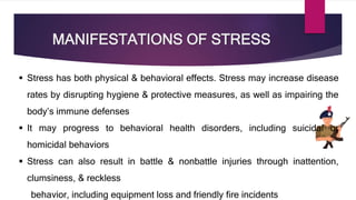 MANIFESTATIONS OF STRESS
 Stress has both physical & behavioral effects. Stress may increase disease
rates by disrupting hygiene & protective measures, as well as impairing the
body’s immune defenses
 It may progress to behavioral health disorders, including suicidal or
homicidal behaviors
 Stress can also result in battle & nonbattle injuries through inattention,
clumsiness, & reckless
behavior, including equipment loss and friendly fire incidents
 