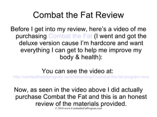 Combat the Fat Review Before I get into my review, here’s a video of me purchasing  Combat the Fat  (I went and got the deluxe version cause I’m hardcore and want everything I can get to help me improve my body & health): You can see the video at:  http://combatthefatprogram.com/fatburning/7/combat-the-fat-program-review/ Now, as seen in the video above I did actually purchase Combat the Fat and this is an honest review of the materials provided. 