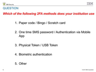 © 2014 IBM Corporation
IBM Security
10
QUESTION
Which of the following 2FA methods does your institution use
1. Paper code / Bingo / Scratch card
2. One time SMS password / Authentication via Mobile
App
3. Physical Token / USB Token
4. Biometric authentication
5. Other
 