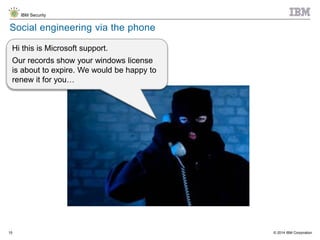 © 2014 IBM Corporation
IBM Security
15
Social engineering via the phone
Hi this is Microsoft support.
Our records show your windows license
is about to expire. We would be happy to
renew it for you…
 