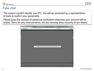 © 2014 IBM Corporation
IBM Security
16
Fake chat
The system couldn't identify your PC. You will be contacted by a representative
of bank to confirm your personality.
Please pass the process of additional verification otherwise your account will be
locked. Sorry for any inconvenience, we are carrying about security of our clients.
 