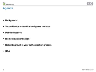 © 2014 IBM Corporation
IBM Security
2
Agenda
 Background
 Second factor authentication bypass methods
 Mobile bypasses
 Biometric authentication
 Rebuilding trust in your authentication process
 Q&A
 