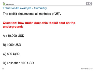 © 2014 IBM Corporation
IBM Security
29
Fraud toolkit example - Summary
The toolkit circumvents all methods of 2FA
Question: how much does this toolkit cost on the
underground:
A ) 10,000 USD
B) 1000 USD
C) 500 USD
D) Less then 100 USD
 