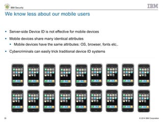 © 2014 IBM Corporation
IBM Security
35
 Server-side Device ID is not effective for mobile devices
 Mobile devices share many identical attributes
 Mobile devices have the same attributes: OS, browser, fonts etc..
 Cybercriminals can easily trick traditional device ID systems
We know less about our mobile users
35
 