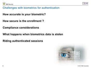 © 2014 IBM Corporation
IBM Security
44
Challenges with biometrics for authentication
How accurate is your biometric?
How secure is the enrollment ?
Compliance considerations
What happens when biometrics data is stolen
Riding authenticated sessions
 