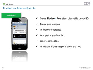 © 2014 IBM Corporation
IBM Security
53
Safe Device
Trusted mobile endpoints
 Known Device - Persistent client-side device ID
 Known geo location
 No malware detected
 No rogue apps detected
 Secure connection
 No history of phishing or malware on PC
 