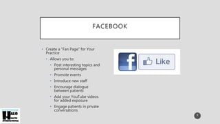 FACEBOOK
• Create a “Fan Page” for Your
Practice
• Allows you to:
• Post interesting topics and
personal messages
• Promote events
• Introduce new staff
• Encourage dialogue
between patients
• Add your YouTube videos
for added exposure
• Engage patients in private
conversations
9
 