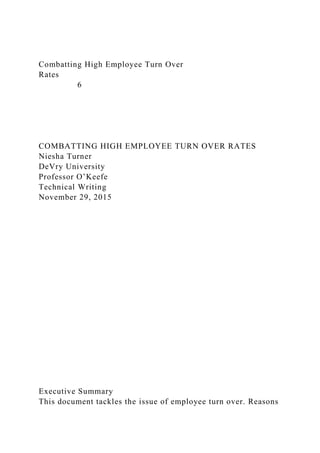Combatting High Employee Turn Over
Rates
6
COMBATTING HIGH EMPLOYEE TURN OVER RATES
Niesha Turner
DeVry University
Professor O’Keefe
Technical Writing
November 29, 2015
Executive Summary
This document tackles the issue of employee turn over. Reasons
 