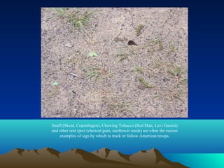 Snuff (Skoal, Copenhagen), Chewing Tobacco (Red Man, Levi Garrett)
and other oral eject (chewed gum, sunflower seeds) are often the easiest
    examples of sign by which to track or follow American troops.
 