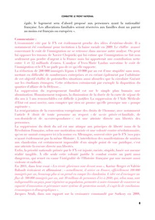 COMBATTRE LE FRONT NATIONAL
égale, le logement sera d’abord proposé aux personnes ayant la nationalité
française. Les allocations familiales seront réservées aux familles dont un parent
au moins est français ou européen ».
Commentaire :
L'économiste cité par le FN est évidemment proche des idées d'extrême-droite. Il a
notamment été condamné pour incitation à la haine raciale en 2009. Le chiffre avancé
concernant le coût de l'immigration ne se retrouve dans aucune autre analyse. On peut
lui opposer les travaux de Xavier Chojnicki qui lui estime que l'immigration ne fait non
seulement pas perdre d'argent à la France mais lui apporterait une contribution nette
entre 4 et 12 milliards d'euros. L'analyse d'Yves-Marie Laulan surestime le coût de
l'immigration et le FN ne parle pas de ce qu'elle rapporte.
La réduction de 200 000 immigrés légaux à 10 000 par an est d'une stupidité sans nom,
mettant en diffculté de nombreuses entreprises et en créant également par l'arbitraire
de cet objectif chiffré de potentielles situations aussi absurdes que la circulaire Guéant
sur les étudiants étrangers. Cette réduction entrainerait par exemple la disparition du
quartier d'affaire de la Défense...
La suppression du regroupement familial est sur le simple plan humain une
abomination. Humainement toujours, la diminution de la durée de la carte de séjour de
dix ans à 3 ans renouvelables est diffcile à justifer. La suppression de l'Aide Médicale
d'Etat est aussi nocive, sans compter que rien ne prouve qu'elle provoque une « pompe
aspirante ».
La renégociation de la convention européenne des droits de l'homme, avec notamment
l'article 8 (droit de toute personne au respect « de sa vie privée et familiale, de
son domicile et de sa correspondance ») est une atteinte directe aux libertés des
personnes.
La suppression du droit du sol est une attaque aux principes de liberté issus de la
Révolution Française, selon une motivation raciste et une volonté contre-révolutionnaire,
qu'on ne saurait comparer ici à la norme en Allemagne, souvent citée par le FN (nos pays
n'ayant évidemment pas la même Histoire). L'interdiction des manifestations de soutien
aux clandestins est certainement impossible d'un simple point de vue juridique, c'est
une atteinte là encore directe aux libertés.
Enfn, la priorité nationale prônée par le FN est injuste, raciste, stupide, basée sur aucune
réalité tangible. À elle seule cette volonté justife le combat contre un parti aussi
dangereux, qui remet en cause l'intégralité de l'Histoire française par une mesure aussi
violente et radicale.
En 2011, dans leur essai « Les trente glorieuses sont devant nous », Karine Berger et Valérie
Rabault écrivaient et affrmaient : « actuellement, il arrive en France, offciellement 100 000
immigrés par an, beaucoup plus si on prend en compte les clandestins. L'idée est d'envisager un
fux de 300 000 immigrés par an, soit 10 millions de personnes d'ici à 2040, qui, selon nous, sont
indispensables au pays, pour régénérer sa population, permettre à notre économie de conserver sa
capacité d'innovation et pérenniser notre système de protection sociale, il s'agit là de conclusions
économiques et démographiques ».
Jacques Attali, dans son rapport sur la croissance commandé par Sarkozy en 2008,
8
 
