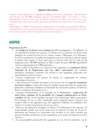 COMBATTRE LE FRONT NATIONAL
écrivait – ironie quand on se rappelle la politique de l'ancien président – que la France
avait besoin de 350 000 immigrés par an. Il déclarait alors : «La France a besoin
d'immigration, il faut s'ouvrir aux travailleurs d'Europe de l'Est, aux Chinois, aux pays
d'Afrique. Sans cela, toutes nos belles discussions sur le fnancement des retraites n'auront pas de
sens.».
Alain Juppé en 1999 ne disait pas le contraire dans un entretien au journal Le Monde :
« l'immigration zéro n'a pas de sens. Il faut accueillir de nouveaux immigrés. La France est prête
à un consensus sur l’accueil et l'intégration de nouveaux immigrés ».
JUSTICE
Propositions du FN :
• « Le budget de la Justice sera revalorisé de 25% en cinq ans (+ 10 milliards) : il
est impératif de donner les moyens à la Justice de ses missions. La France doit
rattraper son retard vis-à-vis de ses voisins, comme l’Allemagne et le Royaume-
Uni. En conséquence, le nombre de magistrats sera revu à la hausse afn de rendre
la Justice plus rapide, et donc plus juste. La France doit viser le ratio de 20
magistrats pour 100 000 habitants en 2017, contre 12 pour 100 000 aujourd’hui
(soit une augmentation de 5 000 magistrats) ».
• « Faire évoluer la formation et le parcours des magistrats en remplaçant l’Ecole
Nationale de la Magistrature par une flière universitaire des carrières
judiciaires, formation commune aux avocats et aux magistrats proposant une
spécialisation en fn de cursus »
• « Assurer l’application des peines de prison en supprimant les remises
automatiques de peine ».
• « Afn d’assurer le contrôle des gardes à vue, il sera créé un corps de contrôleurs
des droits civiques, confé à des citoyens retraités, ayant servi dans les professions
judiciaires, volontaires, habilités, sur demande des avocats des parties, à vérifer les
bonnes conditions de la garde à vue ».
• « Garantir l’indépendance et la neutralité de la Magistrature : suppression du
droit d’être syndiqué, de la possibilité de s’engager politiquement ou d’être
candidat, d’écrire ou de témoigner au sujet d’une quelconque affaire ayant trait à
leur fonction. Il est, en effet, intolérable qu’un magistrat puisse raconter son
enquête. Elle ne lui appartient pas, elle appartient d’abord à la souffrance des
victimes et ensuite à la personne du mis en cause ».
• « Réserver un traitement énergique et effcace à la délinquance des mineurs : la
responsabilité pénale sera accrue pour tous les mineurs de plus de 13 ans, le
traitement des dossiers les concernant sera accéléré et les aides sociales aux
parents d’enfants récidivistes seront supprimées, sous réserve de la preuve de leur
carence ».
• « La responsabilité personnelle des magistrats en cas d’erreur judiciaire, ou de
9
 