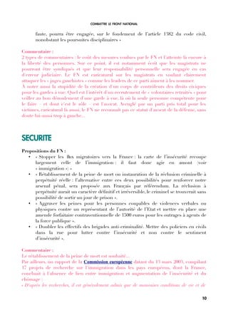 COMBATTRE LE FRONT NATIONAL
faute, pourra être engagée, sur le fondement de l’article 1382 du code civil,
nonobstant les poursuites disciplinaires »
Commentaire :
2 types de commentaires : le coût des mesures voulues par le FN et l'atteinte là encore à
la liberté des personnes. Sur ce point, il est notamment écrit que les magistrats ne
pourront être syndiqués et que leur responsabilité personnelle sera engagée en cas
d'erreur judiciaire. Le FN est caricatural sur les magistrats en voulant clairement
attaquer les « juges gauchistes » comme les leaders de ce parti aiment à les nommer.
À noter aussi la stupidité de la création d'un corps de contrôleurs des droits civiques
pour les gardes à vue. Quel est l'intérêt d'un recrutement de « volontaires retraités » pour
veiller au bon déroulement d'une garde à vue, là où la seule personne compétente pour
le faire – et dont c'est le rôle – est l'avocat. Aveuglé par un parti pris total pour les
victimes, caricatural là aussi, le FN ne reconnaît pas ce statut d'avocat de la défense, sans
doute lui-aussi trop à gauche...
SECURITE
Propositions du FN :
• « Stopper les fux migratoires vers la France : la carte de l’insécurité recoupe
largement celle de l’immigration : il faut donc agir en amont (voir
« immigration ») »
• « Rétablissement de la peine de mort ou instauration de la réclusion criminelle à
perpétuité réelle : l’alternative entre ces deux possibilités pour renforcer notre
arsenal pénal, sera proposée aux Français par référendum. La réclusion à
perpétuité aurait un caractère défnitif et irréversible, le criminel se trouverait sans
possibilité de sortir un jour de prison ».
• « Aggraver les peines pour les personnes coupables de violences verbales ou
physiques contre un représentant de l’autorité de l’Etat et mettre en place une
amende forfaitaire contraventionnelle de 1500 euros pour les outrages à agents de
la force publique ».
• « Doubler les effectifs des brigades anti-criminalité. Mettre des policiers en civils
dans la rue pour lutter contre l’insécurité et non contre le sentiment
d’insécurité ».
Commentaire :
Le rétablissement de la peine de mort est souhaité...
Par ailleurs, un rapport de la Commission européenne datant du 13 mars 2003, compilant
17 projets de recherche sur l'immigration dans les pays européens, dont la France,
concluait à l'absence de lien entre immigration et augmentation de l'insécurité et du
chômage :
« D'après les recherches, il est généralement admis que de mauvaises conditions de vie et de
10
 
