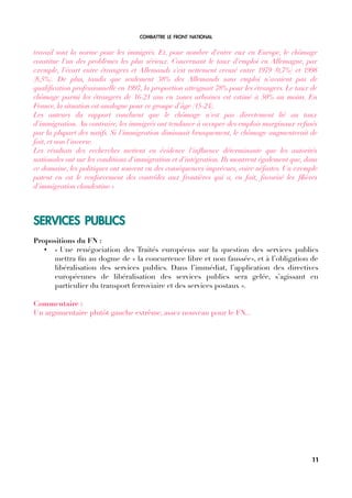 COMBATTRE LE FRONT NATIONAL
travail sont la norme pour les immigrés. Et, pour nombre d'entre eux en Europe, le chômage
constitue l'un des problèmes les plus sérieux. Concernant le taux d'emploi en Allemagne, par
exemple, l'écart entre étrangers et Allemands s'est nettement creusé entre 1979 (0,7%) et 1998
(8,5%). De plus, tandis que seulement 38% des Allemands sans emploi n'avaient pas de
qualifcation professionnelle en 1997, la proportion atteignait 78% pour les étrangers. Le taux de
chômage parmi les étrangers de 16-21 ans en zones urbaines est estimé à 50% au moins. En
France, la situation est analogue pour ce groupe d'âge (15-24).
Les auteurs du rapport concluent que le chômage n'est pas directement lié au taux
d'immigration. Au contraire, les immigrés ont tendance à occuper des emplois marginaux refusés
par la plupart des natifs. Si l'immigration diminuait brusquement, le chômage augmenterait de
fait, et non l'inverse.
Les résultats des recherches mettent en évidence l'infuence déterminante que les autorités
nationales ont sur les conditions d'immigration et d'intégration. Ils montrent également que, dans
ce domaine, les politiques ont souvent eu des conséquences imprévues, voire néfastes. Un exemple
patent en est le renforcement des contrôles aux frontières qui a, en fait, favorisé les flières
d'immigration clandestine.»
SERVICES PUBLICS
Propositions du FN :
• « Une renégociation des Traités européens sur la question des services publics
mettra fn au dogme de « la concurrence libre et non faussée», et à l’obligation de
libéralisation des services publics. Dans l’immédiat, l’application des directives
européennes de libéralisation des services publics sera gelée, s’agissant en
particulier du transport ferroviaire et des services postaux ».
Commentaire :
Un argumentaire plutôt gauche extrême, assez nouveau pour le FN...
11
 