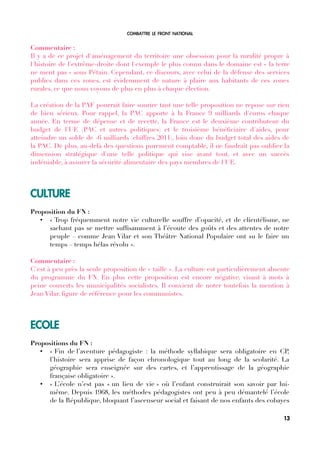 COMBATTRE LE FRONT NATIONAL
Commentaire :
Il y a de ce projet d'aménagement du territoire une obsession pour la ruralité propre à
l'histoire de l'extrême-droite dont l'exemple le plus connu dans le domaine est « la terre
ne ment pas » sous Pétain. Cependant, ce discours, avec celui de la défense des services
publics dans ces zones, est évidemment de nature à plaire aux habitants de ces zones
rurales, ce que nous voyons de plus en plus à chaque élection.
La création de la PAF pourrait faire sourire tant une telle proposition ne repose sur rien
de bien sérieux. Pour rappel, la PAC apporte à la France 9 milliards d'euros chaque
année. En terme de dépense et de recette, la France est le deuxième contributeur du
budget de l'UE (PAC et autres politiques) et le troisième bénéfciaire d'aides, pour
atteindre un solde de -6 milliards (chiffres 2011), loin donc du budget total des aides de
la PAC. De plus, au-delà des questions purement comptable, il ne faudrait pas oublier la
dimension stratégique d'une telle politique qui vise avant tout, et avec un succès
indéniable, à assurer la sécurité alimentaire des pays membres de l'UE.
CULTURE
Proposition du FN :
• « Trop fréquemment notre vie culturelle souffre d’opacité, et de clientélisme, ne
sachant pas se mettre suffsamment à l’écoute des goûts et des attentes de notre
peuple – comme Jean Vilar et son Théâtre National Populaire ont su le faire un
temps – temps hélas révolu ».
Commentaire :
C'est à peu près la seule proposition de « taille ». La culture est particulièrement absente
du programme du FN. En plus cette proposition est encore négative, visant à mots à
peine couverts les municipalités socialistes. Il convient de noter toutefois la mention à
Jean Vilar, fgure de référence pour les communistes.
ECOLE
Propositions du FN :
• « Fin de l’aventure pédagogiste : la méthode syllabique sera obligatoire en CP,
l’histoire sera apprise de façon chronologique tout au long de la scolarité. La
géographie sera enseignée sur des cartes, et l’apprentissage de la géographie
française obligatoire ».
• « L’école n’est pas « un lieu de vie » où l’enfant construirait son savoir par lui-
même. Depuis 1968, les méthodes pédagogistes ont peu à peu démantelé l’école
de la République, bloquant l’ascenseur social et faisant de nos enfants des cobayes
13
 