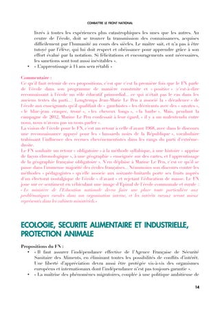 COMBATTRE LE FRONT NATIONAL
livrés à toutes les expériences plus catastrophiques les unes que les autres. Au
centre de l’école, doit se trouver la transmission des connaissances, acquises
diffcilement par l’humanité au cours des siècles. Le maître sait, et n’a pas à être
tutoyé par l’élève, qui lui doit respect et obéissance pour apprendre grâce à son
effort évalué par la notation. Si félicitations et encouragements sont nécessaires,
les sanctions sont tout aussi inévitables ».
• « L’apprentissage à 14 ans sera rétabli »
Commentaire :
Ce qu'il faut retenir de ces propositions, c'est que c'est la première fois que le FN parle
de l'école dans son programme de manière construite et « positive » (c'est-à-dire
reconnaissant à l'école un rôle éducatif primordial... ce qui n'était pas le cas dans les
anciens textes du parti...) Longtemps Jean-Marie Le Pen a associé la « décadence » de
l'école aux enseignants qu'il qualifait de « gauchistes » les décrivants avec des « savates »,
« le blue-jean craspec, troué », « les cheveux longs », « la barbe ». Mais, pendant la
campagne de 2012, Marine Le Pen confessait à leur égard, « il y a un malentendu entre
nous, nous n'avons pas su nous parler ».
La vision de l'école pour le FN, c'est un retour à celle d'avant 1968, avec dans le discours
une reconnaissance appuyé pour les « hussards noirs de la République », vocabulaire
trahissant l'infuence des recrues chevénementistes dans les rangs du parti d'extrême-
droite.
Le FN souhaite un retour « obligatoire » à la méthode syllabique, à une histoire « apprise
de façon chronologique », à une géographie « enseignée sur des cartes, et l'apprentissage
de la géographie française obligatoire ». N'en déplaise à Marine Le Pen, c'est ce qu'il se
passe dans l'immense majorité des écoles françaises... Néanmoins son discours contre les
méthodes « pédagogistes » qu'elle associe aux soixante-huitards porte ses fruits auprès
d'un électorat nostalgique de l'école « d'avant » et rejetant l'éducation de masse. Le FN
joue sur ce sentiment en véhiculant une image d'Epinal de l'école communale et rurale :
« Le ministère de l’Education nationale devra faire une place toute particulière aux
problématiques rurales dans son organisation interne, et les intérêts ruraux seront mieux
représentés dans les cabinets ministériels.»
ECOLOGIE, SECURITE ALIMENTAIRE ET INDUSTRIELLE,
PROTECTION ANIMALE
Propositions du FN :
• « Il faut assurer l’indépendance effective de l’Agence Française de Sécurité
Sanitaire des Aliments, en éliminant toutes les possibilités de confits d’intérêt.
Une liberté d’appréciation devra aussi être protégée vis-à-vis des organismes
européens et internationaux dont l’indépendance n’est pas toujours garantie ».
• « La maîtrise des phénomènes migratoires, couplée à une politique ambitieuse de
14
 
