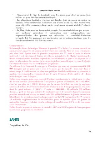 COMBATTRE LE FRONT NATIONAL
• « Abaissement de l’âge de la retraite pour les mères ayant élevé au moins trois
enfants ou ayant élevé un enfant handicapé ».
• « Les allocations familiales, réservées aux familles dont un parent au moins est
français, seront revalorisées et indexées sur le coût de la vie. Elles retrouveront
pour objectif la couverture d’une partie conséquente du coût réel de l’enfant à
charge ».
• « Le libre choix pour les femmes doit pouvoir être aussi celui de ne pas avorter :
une meilleure prévention et information sont indispensables, une
responsabilisation des parents est nécessaire, la possibilité d’adoption
prénatale doit être proposée, une amélioration des prestations familiales pour les
familles nombreuses doit être instaurée »
Commentaire :
Bel exemple d'une thématique illustrant le pseudo FN « light ». Le revenu parental est
ainsi proposé aux pères et soumis au libre choix des parents. Mais ne nous y trompons
pas, cette idée fgurait dans le premier programme du FN sous le nom de revenu
maternel et est directement héritée des thèses naturalistes de l'Eglise traditionnelle,
thèses selon lesquelles l'autorité dépend du chef de famille, le père et où la place de la
mère est à la maison. Ces mêmes thèses remettent donc naturellement en cause le droit à
l'avortement comme cela est écrit dans ce programme.
Par ailleurs, il est étonnant de voir que le FN estime que nous ne pouvons accueillir 200
000 immigrés par an parce que « nous n'en avons pas la capacité » mais que dans le
même temps il veuille mettre en place une politique familiale ambitieuse en relançant la
natalité. On comprendra évidemment que le parti d'extrême-droite préfère de « bons
petits français » aux étrangers...
Enfn, nous pouvons aussi nous poser de légitimes questions sur le coût de mise en place
du revenu parental (potentiellement 7 ans pour le parent bénéfciaire). 80 % du SMIC,
c'est un peu plus de 1 100 €. Mettons que la mesure bénéfcie au bout de quelques
années à 1 million de personnes (fourchette réaliste à la fn d'un quinquennat), cela nous
ferait le calcul suivant : (1 100 € x 12 mois) x 1 000 000 = 13 milliards 200 millions
d'euros... qu'il ne faut pas oublier de multiplier par 3 (le nombre d'années minimum
pendant lesquelles ce revenu est versé), soit 39,6 milliards d'euros à ajouter aux environ
60 milliards de prestations versées chaque année par la CAF (sachant que le FN estime à
10 milliards supplémentaires la revalorisation pour les familles ayant un parent de
nationalité française). Cela fait cher la politique de natalité, dont le FN ne dit rien quant
à son fnancement...
Enfn, dernier argument, mais non le moindre : 80 % du SMIC représente bien peu pour
la personne qui pourra en bénéfcier.
SANTE
Propositions du FN :
16
 