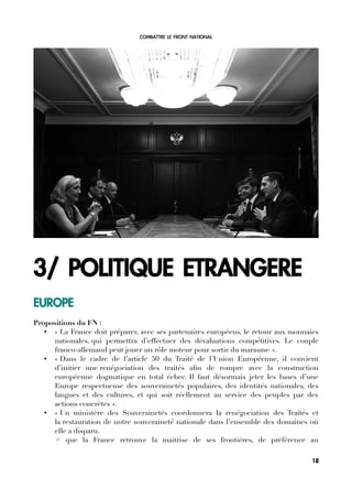 COMBATTRE LE FRONT NATIONAL
3/ POLITIQUE ETRANGERE
EUROPE
Propositions du FN :
• « La France doit préparer, avec ses partenaires européens, le retour aux monnaies
nationales, qui permettra d’effectuer des dévaluations compétitives. Le couple
franco-allemand peut jouer un rôle moteur pour sortir du marasme ».
• « Dans le cadre de l’article 50 du Traité de l’Union Européenne, il convient
d’initier une renégociation des traités afn de rompre avec la construction
européenne dogmatique en total échec. Il faut désormais jeter les bases d’une
Europe respectueuse des souverainetés populaires, des identités nationales, des
langues et des cultures, et qui soit réellement au service des peuples par des
actions concrètes ».
• « Un ministère des Souverainetés coordonnera la renégociation des Traités et
la restauration de notre souveraineté nationale dans l’ensemble des domaines où
elle a disparu.
◦ que la France retrouve la maitrise de ses frontières, de préférence au
18
 
