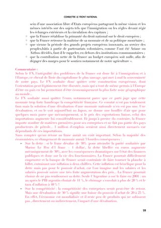 COMBATTRE LE FRONT NATIONAL
sein d’une association libre d’Etats européens partageant la même vision et les
mêmes intérêts sur des sujets tels que l’immigration ou les règles devant régir
les échanges extérieurs et la circulation des capitaux ;
◦ que la France rétablisse la primauté du droit national sur le droit européen ;
◦ que la France retrouve la maîtrise de sa monnaie et de sa politique monétaire ;
◦ que vienne la période des grands projets européens innovants, au service des
peuples,bâtis à partir de partenariats volontaires, comme l’ont été Ariane ou
Airbus décidés, faut-il le rappeler, en dehors des institutions communautaires ;
◦ que la contribution nette de la France au budget européen soit nulle, afn de
dégager des marges pour le soutien notamment de notre agriculture ».
Commentaire :
Selon le FN, l'intégralité des problèmes de la France est donc lié à l'immigration et à
l'Europe, ce cheval de Troie du capitalisme le plus sauvage, qui met à mal la souveraineté
de notre pays. Le FN souhaite donc quitter cette construction européenne, dont
l'orientation peut légitimement être discutée, mais qui a tout de même permis à l'Europe
d'être en paix en lui permettant d'être économiquement la plus forte zone géographique
au monde...
Le FN souhaite aussi quitter l'euro, notamment parce que ce parti juge que cette
monnaie trop forte handicape la compétitivité française. Ce constat n'est pas totalement
faux mais la solution d'une dévaluation d'une monnaie nationale n'en est pas une. Une
dévaluation, et on le voit aujourd’hui au Japon, ne donne une bouffée d'air que pour
quelques mois parce que mécaniquement, si le prix des exportations baisse, celui des
importations augmente lui considérablement. Et jusqu'à preuve du contraire, la France
importe nombre de matières premières pour ses entreprises et ne fait pas partie des pays
producteurs de pétrole... 1 million d'emplois seraient ainsi directement menacés car
dépendants de ces importations.
Sans compter qu'un retour au franc aurait un coût important. Selon la majorité des
économistes, ce changement de monnaie aurait 3 lourdes conséquences :
– Sur la dette : si le franc dévalue de 30% (pour atteindre la parité souhaitée par
Marine Le Pen d'1 franc = 1 dollar), la dette libellée en euros augmente
mécaniquement de 30%, avec les conséquences dramatiques sur l'état des fnances
publiques et donc sur la vie des fonctionnaires. La France pourrait diffcilement
emprunter et la banque de France serait contrainte de faire tourner la planche à
billet, entrainant une infation à deux chiffres. Cette infation est bénéfque pour la
dette mais pas pour le pouvoir d'achat, car l'on imagine mal les salaires et les
salariés pouvoir suivre une très forte augmentation des prix... La France pourrait
choisir de ne pas rembourser sa dette. Seule l'Argentine a osé le faire en 2001 : un
an après le PIB argentin chutait de 11 %, le chômage s'envolait à plus de 20 % et le
taux d'infation à 40 % !
– Sur la compétitivité : la compétitivité des entreprises serait peut-être de retour.
Mais une dévaluation de 30 % signife une baisse du pouvoir d'achat de 20 à 25 %.
En effet, l'économie est mondialisée et il reste peu de produits qui ne subissent
pas , directement ou indirectement, l'impact d'une dévaluation.
19
 