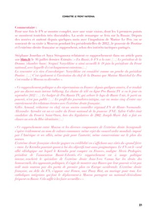 COMBATTRE LE FRONT NATIONAL
Commentaire :
Pour une fois le FN se montre complet, avec une vraie vision, dont les 4 premiers points
se montrent toutefois très discutables. La seule remarque se fera sur la Russie. Depuis
des années et surtout depuis quelques mois avec l'impulsion de Marine Le Pen (on se
souvient de sa visite à Moscou pendant les présidentielles de 2012), le pouvoir de Poutine
et l'extrême-droite française se rapprochent, selon des intérêts tactiques partagés.
Stéphane Jourdan et Anya Stroganova relataient ce rapprochement dans un article paru
sur Slate.fr le 16 juillet dernier. Extraits : « En Russie, le FN a la cote. […] Le président de la
Douma (chambre basse) Sergueï Narychkine a ainsi accueilli le 18 juin la présidente du Front
national, avec laquelle il s'est longuement entretenu.[...]
La rencontre n’a rien d’anecdotique: Narychkine est considéré comme un proche du président
Poutine. […] C’est également à l’invitation du chef de la Douma que Marion Maréchal-Le Pen
s’est rendue à Moscou en décembre ».
« Ce rapprochement politique a des répercussions en France: depuis quelques années, il se traduit
par un discret mais intense lobbying. La chaîne de télé en ligne Pro Russia TV a vu le jour en
septembre 2012 […] Le budget de Pro Russia TV, qui arbore le logo de Russie Unie, le parti au
pouvoir, n’est pas public […] Le profl des journalistes intrigue, car au moins cinq d’entre eux
entretiennent des relations étroites avec l’extrême droite française.
Gilles Arnaud, rédacteur en chef, est un ancien conseiller régional FN de Haute-Normandie.
Alexandre Ayroulet est un ex-cadre du Front national de la jeunesse (FNJ). Sylvie Collet était
candidate du Front à Saint-Ouen, lors des législatives de 2002. Joseph-Marie Joly a fait ses
classes au sein du Bloc identitaire.[...]
« Ce rapprochement entre Moscou et les diverses composantes de l’extrême droite hexagonale
s’opère évidemment au nom de valeurs communes: même rejet du «nouvel ordre mondial» imposé
par l’Amérique et ses alliés, même goût pour l’autorité, même conservatisme sur le plan des
mœurs.
L’extrême droite française cherche gagner en crédibilité en s’affchant aux côtés du «grand frère
» russe. Le Kremlin poursuit quant à lui des objectifs tout aussi pragmatiques. Le FN est le «seul
allié idéologique sur lequel le Kremlin peut compter en France», souligne Alexis Prokopiev,
président de l’association Russie-Libertés. «Ce rapprochement est à usage politique
interne, renchérit le spécialiste de l’extrême droite Jean-Yves Camus. Sur les droits des
homosexuels, des opposants politiques, il s’agit de montrer aux Russes que leur pouvoir n’est pas
isolé mais soutenu par des partis de premier plan en Europe occidentale. L’extrême droite
française, au delà du FN, s’oppose aux Femen, aux Pussy Riot, au mariage pour tous. Les
catholiques intégristes qui font le déplacement à Moscou partagent un national-cléricalisme
fréquent en Russie. Cela sufft à les faire accueillir.» »
21
 