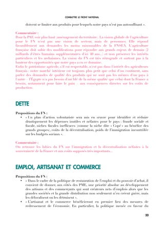 COMBATTRE LE FRONT NATIONAL
doivent se limiter aux produits pour lesquels notre pays n’est pas autosuffsant ».
Commentaire :
Pour la PAF, voir plus haut (aménagement du territoire). La vision globale de l'agriculture
pour le FN n'est pas une vision de secteur, mais de personnes. Elle répond
favorablement aux demandes les moins raisonnables de la FNSEA. L'agriculture
française doit subir des modifcations pour répondre aux grands enjeux de demain (2
milliards d'êtres humains supplémentaires d'ici 40 ans...) et non préserver les intérêts
particuliers et les archaïsmes. La vision du FN est très rétrograde et surtout pas à la
hauteur des opportunités que notre pays a en ce domaine.
Enfn le patriotisme agricole, s'il est respectable, n'est pas dans l'intérêt des agriculteurs
français : notre marché intérieur est toujours plus petit que celui d'un continent, sans
parler des demandes de qualité des produits qui ne sont pas les mêmes d'un pays à
l'autre – l’Égypte n'a pas besoin d'un blé de la même qualité que celui dont la France a
besoin, notamment pour faire le pain – aux conséquences directes sur les coûts de
production.
DETTE
Propositions du FN :
• « Un plan d’action volontariste sera mis en œuvre pour identifer et réduire
drastiquement les dépenses inutiles et néfastes pour le pays : fraude sociale et
fscale, niches fscales ineffcaces (comme la niche dite « Copé » au bénéfce des
grands groupes), coûts de la décentralisation, poids de l’immigration incontrôlée
sur les budgets sociaux ».
Commentaire :
On retrouve les lubies du FN sur l'immigration et la décentralisation néfastes à la
souveraineté de la France et aux coûts supposés très importants...
EMPLOI, ARTISANAT ET COMMERCE
Propositions du FN :
• « Dans le cadre de la politique de restauration de l’emploi et du pouvoir d’achat, il
convient de donner, aux côtés des PME, une priorité absolue au développement
des artisans et des commerçants qui sont créateurs nets d’emplois alors que les
grandes sociétés et la grande distribution non seulement n’en créent guère, mais
les délocalisent ou les détruisent ».
• « L’artisanat et le commerce bénéfcieront en premier lieu des mesures de
redressement de l’économie. En particulier, la politique menée en faveur du
23
 