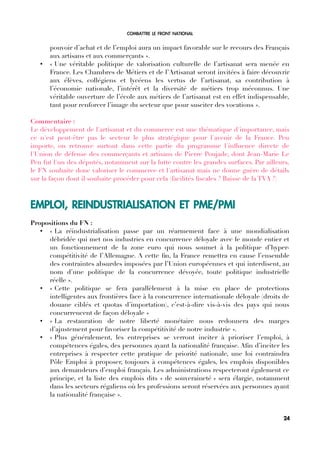COMBATTRE LE FRONT NATIONAL
pouvoir d’achat et de l’emploi aura un impact favorable sur le recours des Français
aux artisans et aux commerçants ».
• « Une véritable politique de valorisation culturelle de l’artisanat sera menée en
France. Les Chambres de Métiers et de l’Artisanat seront invitées à faire découvrir
aux élèves, collégiens et lycéens les vertus de l’artisanat, sa contribution à
l’économie nationale, l’intérêt et la diversité de métiers trop méconnus. Une
véritable ouverture de l’école aux métiers de l’artisanat est en effet indispensable,
tant pour renforcer l’image du secteur que pour susciter des vocations ».
Commentaire :
Le développement de l'artisanat et du commerce est une thématique d'importance, mais
ce n'est peut-être pas le secteur le plus stratégique pour l'avenir de la France. Peu
importe, on retrouve surtout dans cette partie du programme l'infuence directe de
l'Union de défense des commerçants et artisans de Pierre Poujade, dont Jean-Marie Le
Pen fut l'un des députés, notamment sur la lutte contre les grandes surfaces. Par ailleurs,
le FN souhaite donc valoriser le commerce et l'artisanat mais ne donne guère de détails
sur la façon dont il souhaite procéder pour cela (facilités fscales ? Baisse de la TVA ?)
EMPLOI, REINDUSTRIALISATION ET PME/PMI
Propositions du FN :
• « La réindustrialisation passe par un réarmement face à une mondialisation
débridée qui met nos industries en concurrence déloyale avec le monde entier et
un fonctionnement de la zone euro qui nous soumet à la politique d’hyper-
compétitivité de l’Allemagne. A cette fn, la France remettra en cause l’ensemble
des contraintes absurdes imposées par l’Union européennes et qui interdisent, au
nom d’une politique de la concurrence dévoyée, toute politique industrielle
réelle ».
• « Cette politique se fera parallèlement à la mise en place de protections
intelligentes aux frontières face à la concurrence internationale déloyale (droits de
douane ciblés et quotas d’importation), c’est-à-dire vis-à-vis des pays qui nous
concurrencent de façon déloyale »
• « La restauration de notre liberté monétaire nous redonnera des marges
d’ajustement pour favoriser la compétitivité de notre industrie ».
• « Plus généralement, les entreprises se verront inciter à prioriser l’emploi, à
compétences égales, des personnes ayant la nationalité française. Afn d’inciter les
entreprises à respecter cette pratique de priorité nationale, une loi contraindra
Pôle Emploi à proposer, toujours à compétences égales, les emplois disponibles
aux demandeurs d’emploi français. Les administrations respecteront également ce
principe, et la liste des emplois dits « de souveraineté » sera élargie, notamment
dans les secteurs régaliens où les professions seront réservées aux personnes ayant
la nationalité française ».
24
 