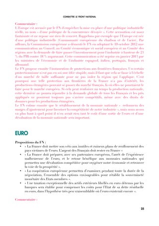 COMBATTRE LE FRONT NATIONAL
Commentaire :
L'Europe est accusée par le FN d'empêcher la mise en place d'une politique industrielle
réelle, au nom « d'une politique de la concurrence dévoyée ». Cette accusation est assez
fantaisiste et ne repose sur rien de concret. Rappelons par exemple que l'Europe est née
d'une politique industrielle (Communauté européenne du charbon et de l'acier). Par
ailleurs, la Commission européenne a démenti le FN en adoptant le 10 octobre 2012 une
communication au Conseil, au Comité économique et social européen et au Comité des
régions avec la demande de faire passer l'investissement pour l'industrie à hauteur de 23
% du PIB contre 18 % auparavant. Cette communication a été reprise en janvier 2013 par
les ministres de l'économie et de l'industrie espagnol, italien, portugais, français et
allemand.
Le FN propose ensuite l'instauration de protections aux frontières françaises. Un certain
protectionnisme n'est pas en soi une idée stupide, mais il faut que cela se fasse à l'échelle
d'un marché de taille suffsante pour ne pas isoler la région qui l'applique. C'est
pourquoi une telle protection aux frontières de la France n'a pas d'intérêt, les
productions étrangères pouvant se passer du marché français, là où elles ne pourraient le
faire pour le marché européen. Si cela peut renforcer un temps la production nationale,
cette dernière ne pourra répondre à la demande globale de tous les Français et les prix
appliqués ne pourront toujours pas s'avérer compétitifs, même avec des droits de
douanes pour les productions étrangères.
Le FN estime ensuite que le rétablissement de la monnaie nationale « redonnera des
marges d’ajustement pour favoriser la compétitivité de notre industrie », mais nous avons
vu plus haut à quel point il n'en serait rien tant le coût d'une sortie de l'euro et d'une
dévaluation de la monnaie nationale sera important.
EURO
Propositions du FN :
• « La France doit mettre son véto aux inutiles et ruineux plans de renfouement des
pays victimes de l’euro. L’argent des Français doit rester en France »
• « La France doit préparer, avec ses partenaires européens, l’arrêt de l’expérience
malheureuse de l’euro, et le retour bénéfque aux monnaies nationales qui
permettra une dévaluation compétitive pour oxygéner notre économie et retrouver
la voie de la prospérité ».
• « La coopération européenne permettra d’examiner, pendant toute la durée de la
négociation, l’ensemble des options envisageables pour rétablir la souveraineté
monétaire des Etats membres ».
• « Une taxation exceptionnelle des actifs extérieurs libellés en euro détenus par les
banques sera établie pour compenser les coûts pour l’Etat de sa dette résiduelle
en euro, dans l’hypothèse très peu vraisemblable où l’euro existerait encore ».
Commentaire :
25
 