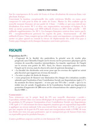 COMBATTRE LE FRONT NATIONAL
Sur les conséquences de la sortie de l'euro et d'une dévaluation du nouveau franc, voir
plus haut (Europe).
Concernant la taxation exceptionnelle des actifs extérieurs libellés en euros pour
compenser le coût pour la dette de sortie de l'euro : Marine Le Pen souhaite que la
nouvelle monnaie française ait une parité de 1 franc = 1 dollar, ce qui sous entend une
dévaluation d'au moins 30 % et donc une augmentation, mécanique et logique, de la
dette au même pourcentage, soit 1870 milliards d'euros en 2013 (dette actuelle) + 561
milliards supplémentaires (les 30 %). Les banques françaises seraient donc taxées par le
FN – exceptionnellement précisent les experts du parti... heureusement – de 561
milliards d'euros ! Sans compter qu'une telle taxe, outre son importance, est impossible à
mettre en place quand on connaît la vitesse de déplacements des actifs d'un pays à
l'autre, pays étrangers où les banques françaises sont toutes présentes...
FISCALITE
Propositions du FN :
• « S’agissant de la fscalité des particuliers, la priorité sera de rendre plus
progressif, sans l’alourdir, l’impôt sur le revenu sur les personnes physiques par la
création de nouvelles tranches intermédiaires. La tranche supérieure de l’impôt
sur le revenu sera portée de 46%. Ainsi, les classes moyennes paieront moins
l’impôt sur le revenu, mais les foyers très aisés le paieront davantage ».
• « La fscalité des dividendes sera revue pour que les revenus du capital ne soient
plus favorisés par rapport aux revenus du travail ».
• « La mise en place de droits de douane »
• « nous proposons de fnancer une diminution des charges des cotisations sociales
salariales par l’institution d’une Contribution Sociale aux Importations égale à 3 %
du montant des biens importés – et non par une TVA dite « sociale » qui n’a en
réalité rien de sociale. L’application de la Contribution Sociale aux Importations
permettra d’augmenter de 200 euros net les rémunérations des salaires jusqu’à 1,4
fois le SMIC ».
Commentaire :
Nous retrouvons sur le projet fscal du FN une nouvelle dimension « sociale ».
Cependant, enfermé dans son carcan idéologique de la préférence nationale, même pour
les produits, le FN propose l'instauration d'une Contribution Sociale aux Importations
(CSI) égale à 3 % du montant des biens importés, taxation qui est aujourd'hui impossible
à appliquer au niveau national. Cela sous-entend donc une sortie de l'UE, ce qui n'est
pas une surprise de la part du FN, mais aussi une renégociation totale à l'OMC de tous
nos droits avec tous nos pays partenaires (qui ne manqueront pas de hausser leurs taux
en représailles pour les produits français...)
2 autres problèmes majeurs sont liés à cette fantaisiste CSI :
26
 
