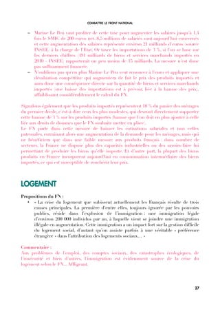 COMBATTRE LE FRONT NATIONAL
– Marine Le Pen vaut profter de cette taxe pour augmenter les salaires jusqu'à 1,4
fois le SMIC de 200 euros net. 8,5 millions de salariés sont aujourd’hui concernés
et cette augmentation des salaires représente environ 21 milliards d'euros (source
INSEE) à la charge de l'Etat. Or taxer les importations de 3 %, si l'on se base sur
les derniers chiffres (491 milliards de biens et services marchands importés en
2010 - INSEE) rapporterait un peu moins de 15 milliards. La mesure n'est donc
pas suffsamment fnancée.
– N'oublions pas qu'en plus Marine Le Pen veut renoncer à l'euro et appliquer une
dévaluation compétitive qui augmentera de fait le prix des produits importés et
aura donc une conséquence directe sur la quantité de biens et services marchands
importés (une baisse des importations est à prévoir, liée à la hausse des prix),
affaiblissant considérablement le calcul du FN.
Signalons également que les produits importés représentent 18 % du panier des ménages
du premier décile, c'est-à-dire ceux les plus modestes, qui devront directement supporter
cette hausse de 3 % sur les produits importés (hausse que l'on doit en plus ajouter à celle
liée aux droits de douanes que le FN souhaite mettre en place).
Le FN parle dans cette mesure de baisser les cotisations salariales et non celles
patronales, entrainant alors une augmentation de la demande pour les ménages, mais qui
ne bénéfciera que dans une faible mesure aux produits français : dans nombre de
secteurs, la France ne dispose plus des capacités industrielles ou des savoirs-faire lui
permettant de produire les biens qu’elle importe. Et d’autre part, la plupart des biens
produits en France incorporent aujourd'hui en consommation intermédiaire des biens
importés, ce qui est susceptible de renchérir leur prix.
LOGEMENT
Propositions du FN :
• « La crise du logement que subissent actuellement les Français résulte de trois
causes principales. La première d’entre elles, toujours ignorée par les pouvoirs
publics, réside dans l’explosion de l’immigration : une immigration légale
d’environ 200 000 individus par an, à laquelle vient se joindre une immigration
illégale en augmentation. Cette immigration a un impact fort sur la gestion diffcile
du logement social, d’autant qu’on assiste parfois à une véritable « préférence
étrangère » dans l’attribution des logements sociaux… »
Commentaire :
Aux problèmes de l'emploi, des comptes sociaux, des catastrophes écologiques, de
l'insécurité et bien d'autres, l'immigration est évidemment source de la crise du
logement selon le FN... Affigeant.
27
 
