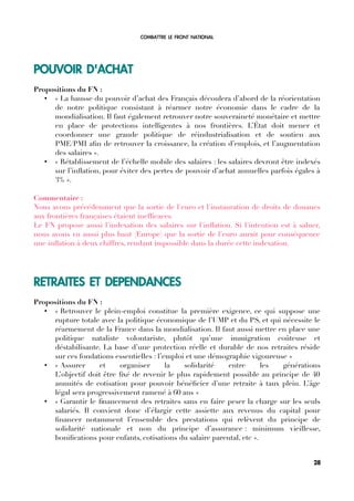 COMBATTRE LE FRONT NATIONAL
POUVOIR D'ACHAT
Propositions du FN :
• « La hausse du pouvoir d’achat des Français découlera d’abord de la réorientation
de notre politique consistant à réarmer notre économie dans le cadre de la
mondialisation. Il faut également retrouver notre souveraineté monétaire et mettre
en place de protections intelligentes à nos frontières. L’État doit mener et
coordonner une grande politique de réindustrialisation et de soutien aux
PME/PMI afn de retrouver la croissance, la création d’emplois, et l’augmentation
des salaires ».
• « Rétablissement de l’échelle mobile des salaires : les salaires devront être indexés
sur l’infation, pour éviter des pertes de pouvoir d’achat annuelles parfois égales à
3% ».
Commentaire :
Nous avons précédemment que la sortie de l'euro et l'instauration de droits de douanes
aux frontières françaises étaient ineffcaces.
Le FN propose aussi l'indexation des salaires sur l'infation. Si l'intention est à saluer,
nous avons vu aussi plus haut (Europe) que la sortie de l'euro aurait pour conséquence
une infation à deux chiffres, rendant impossible dans la durée cette indexation.
RETRAITES ET DEPENDANCES
Propositions du FN :
• « Retrouver le plein-emploi constitue la première exigence, ce qui suppose une
rupture totale avec la politique économique de l’UMP et du PS, et qui nécessite le
réarmement de la France dans la mondialisation. Il faut aussi mettre en place une
politique nataliste volontariste, plutôt qu’une immigration coûteuse et
déstabilisante. La base d’une protection réelle et durable de nos retraites réside
sur ces fondations essentielles : l’emploi et une démographie vigoureuse »
• « Assurer et organiser la solidarité entre les générations
L’objectif doit être fxé de revenir le plus rapidement possible au principe de 40
annuités de cotisation pour pouvoir bénéfcier d’une retraite à taux plein. L’âge
légal sera progressivement ramené à 60 ans »
• « Garantir le fnancement des retraites sans en faire peser la charge sur les seuls
salariés. Il convient donc d’élargir cette assiette aux revenus du capital pour
fnancer notamment l’ensemble des prestations qui relèvent du principe de
solidarité nationale et non du principe d’assurance : minimum vieillesse,
bonifcations pour enfants, cotisations du salaire parental, etc ».
28
 