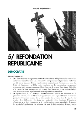COMBATTRE LE FRONT NATIONAL
5/ REFONDATION
REPUBLICAINE
DEMOCRATIE
Propositions du FN :
• « La construction européenne contre la démocratie française : cette soumission
de la démocratie française à la technocratie européenne s’est gravement renforcée
du fait de la trahison de nos représentants eux-mêmes à l’occasion du vote du
Traité de Lisbonne en 2008, copie conforme de la constitution européenne
pourtant rejetée massivement par référendum par le peuple français en 2005. Cet
acte contre la libre souveraineté du peuple français est un crime qui symbolise
tout le mépris de nos représentants actuels pour la démocratie ».
• « L’organisation et la pratique institutionnelles contre la démocratie : à
plusieurs niveaux, nos institutions n’apparaissent plus aujourd’hui en mesure de
permettre l’exercice normal de la démocratie. En premier lieu, les modes de
scrutin des différentes élections, en particulier des élections législatives,
n’assurent ni la libre expression ni la représentation, même marginale, de toutes
les sensibilités politiques. Par ailleurs, en plus de la soumission de notre droit
30
 