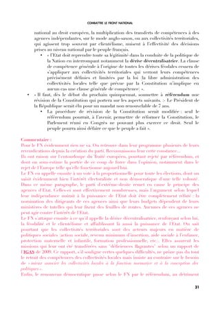 COMBATTRE LE FRONT NATIONAL
national au droit européen, la multiplication des transferts de compétences à des
agences indépendantes, sur le mode anglo-saxon, ou aux collectivités territoriales,
qui agissent trop souvent par clientélisme, nuisent à l’effectivité des décisions
prises au niveau national par le peuple français.
• « l’Etat doit reprendre toute sa légitimité dans la conduite de la politique de
la Nation en interrompant notamment la dérive décentralisatrice. La clause
de compétence générale à l’origine de toutes les dérives féodales cessera de
s’appliquer aux collectivités territoriales qui verront leurs compétences
précisément défnies et limitées par la loi (la libre administration des
collectivités locales telle que prévue par la Constitution n’implique en
aucun cas une clause générale de compétence) ».
• « Il faut, dès le début du prochain quinquennat, soumettre à référendum une
révision de la Constitution qui portera sur les aspects suivants. :- Le Président de
la République serait élu pour un mandat non renouvelable de 7 ans.
• La procédure de révision de la Constitution serait modifée : seul le
référendum pourrait, à l’avenir, permettre de réformer la Constitution, le
Parlement réuni en Congrès ne pouvant plus exercer ce droit. Seul le
peuple pourra ainsi défaire ce que le peuple a fait ».
Commentaire :
Pour le FN évidemment rien ne va. On retrouve dans leur programme plusieurs de leurs
revendications depuis la création du parti. Reconnaissons leur cette constance...
Ils ont raison sur l'entourloupe du Traité européen, pourtant rejeté par référendum, et
dont on sous-estime la portée de ce coup de force dans l'opinion, notamment dans le
rejet de l'Europe telle qu'elle fonctionne aujourd'hui.
Le FN en appelle ensuite à un vote à la proportionnelle pour toute les élections, dont on
saisit évidemment bien l'intérêt électoraliste et non démocratique d'une telle volonté.
Dans ce même paragraphe, le parti d'extrême-droite remet en cause le principe des
agences d'Etat. Celles-ci sont effectivement nombreuses, mais l'argument selon lequel
leur indépendance nuirait à la puissance de l'Etat doit être complètement réfuté : la
nomination des dirigeants de ces agences ainsi que leurs budgets dépendent de leurs
ministères de tutelles qui leur fxent des feuilles de routes. Aucunes de ces agences ne
peut agir contre l'intérêt de l'Etat.
Le FN s'attaque ensuite à ce qu'il appelle la dérive décentralisatrice, renforçant selon lui,
la féodalité et le clientélisme et affaiblissant là aussi la puissance de l'Etat. On sait
pourtant que les collectivités territoriales sont des acteurs majeurs en matière de
politiques sociales (action sociale, revenu minimum d’insertion, aide sociale à l’enfance,
protection maternelle et infantile, formation professionnelle, etc.). Elles assurent les
missions qui leur ont été transférées sans "défciences fagrantes" selon un rapport de
l'IGAS de 2009. Ce rapport, s'il souligne certes quelques diffcultés, ne prône pas du tout
le retrait des compétences des collectivités locales mais insiste au contraire sur le besoin
de « mieux associer les collectivités locales à la fonction normative et à la conception des
politiques ».
Enfn, le renouveau démocratique passe selon le FN par le référendum, au détriment
31
 