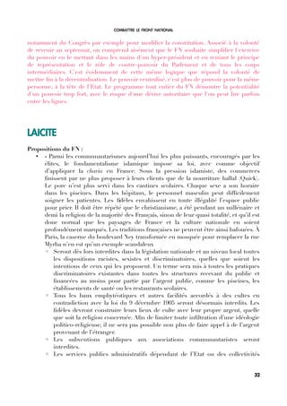 COMBATTRE LE FRONT NATIONAL
notamment du Congrès par exemple pour modifer la constitution. Associé à la volonté
de revenir au septennat, on comprend aisément que le FN souhaite simplifer l'exercice
du pouvoir en le mettant dans les mains d'un hyper-président et en reniant le principe
de représentation et le rôle de contre-pouvoir du Parlement et de tous les corps
intermédiaires. C'est évidemment de cette même logique que répond la volonté de
mettre fn à la décentralisation. Le pouvoir centralisé, c'est plus de pouvoir pour la même
personne, à la tête de l'Etat. Le programme tout entier du FN démontre la potentialité
d'un pouvoir trop fort, avec le risque d'une dérive autoritaire que l'on peut lire parfois
entre les lignes.
LAICITE
Propositions du FN :
• « Parmi les communautarismes aujourd’hui les plus puissants, encouragés par les
élites, le fondamentalisme islamique impose sa loi, avec comme objectif
d’appliquer la charia en France. Sous la pression islamiste, des commerces
fnissent par ne plus proposer à leurs clients que de la nourriture hallal (Quick).
Le porc n’est plus servi dans les cantines scolaires. Chaque sexe a son horaire
dans les piscines. Dans les hôpitaux, le personnel masculin peut diffcilement
soigner les patientes. Les fdèles envahissent en toute illégalité l’espace public
pour prier. Il doit être répété que le christianisme, a été pendant un millénaire et
demi la religion de la majorité des Français, sinon de leur quasi totalité, et qu’il est
donc normal que les paysages de France et la culture nationale en soient
profondément marqués. Les traditions françaises ne peuvent être ainsi bafouées. À
Paris, la caserne du boulevard Ney transformée en mosquée pour remplacer la rue
Myrha n’en est qu’un exemple scandaleux
◦ Seront dès lors interdites dans la législation nationale et au niveau local toutes
les dispositions racistes, sexistes et discriminatoires, quelles que soient les
intentions de ceux qui les proposent. Un terme sera mis à toutes les pratiques
discriminatoires existantes dans toutes les structures recevant du public et
fnancées au moins pour partie par l’argent public, comme les piscines, les
établissements de santé ou les restaurants scolaires.
◦ Tous les baux emphytéotiques et autres facilités accordés à des cultes en
contradiction avec la loi du 9 décembre 1905 seront désormais interdits. Les
fdèles devront construire leurs lieux de culte avec leur propre argent, quelle
que soit la religion concernée. Afn de limiter toute infltration d’une idéologie
politico-religieuse, il ne sera pas possible non plus de faire appel à de l’argent
provenant de l’étranger.
◦ Les subventions publiques aux associations communautaristes seront
interdites.
◦ Les services publics administratifs dépendant de l’Etat ou des collectivités
32
 