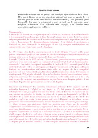 COMBATTRE LE FRONT NATIONAL
territoriales doivent être les garants des principes républicains et de la laïcité.
Dès lors, à l’instar de ce qui s’applique aujourd’hui pour les agents de ces
services publics, toute manifestation communautaire y sera proscrite pour
l’ensemble des usagers, notamment le port du voile ou de tout autre signe
religieux ostentatoire. Une réfexion sera engagée pour étendre cette
disposition aux transports publics ».
Commentaire :
La folie du FN ressort sur ce sujet majeur de la laïcité en s'attaquant de manière éhontée
à la communauté musulmane par le biais d'exemples isolés que le parti d'extrême-droite
érige en généralité. Le discours du FN en devient complément fou, reprochant ainsi aux
« élites » d'encourager le « fondamentalisme islamique » ! La citation des problèmes à
l'hôpital est aussi incroyable de démagogie, là où 2-3 exemples condamnables ne
sauraient être une réalité dans tous les hôpitaux.
Le FN évoque « les fdèles [qui] envahissent en toute illégalité l’espace public pour
prier ». Sans doute parle-t-il des prières de rue des catholiques intégristes opposés au
mariage pour tous ou des processions catholiques en Bretagne...
L'article 27 de la loi de 1905 précise : "Les cérémonies, processions et autre manifestations
extérieures d'un culte sont réglées en conformité de l'article 97 du Code de l'administration
communale." Cet article correspond aujourd'hui à l'article L2212-2 du code général des
collectivités locales et fxe les prérogatives de la police municipale sur l'espace public, en
limitant les manifestations extérieures d'un culte au respect de la « tranquillité
publique » et non en les interdisant. Par ailleurs, la Déclaration des droits de l'homme et
du citoyen de 1789 stipule à l'article 10 : « Nul ne doit être inquiété pour ses opinions, mêmes
religieuses, pourvu que leur manifestation ne trouble pas l'ordre public établi par la loi ». Or,
sauf preuve du contraire, une manifestation est forcément dans l'espace public... Il est
donc faux de prétendre que les prières de rues sont illégales.
Revenons sur l'exemple des patientes musulmanes refusant d'être soignées par des
médecins hommes à l'hôpital et sur lequel le FN fait preuve de malhonnêteté
intellectuelle. D'une, il s'agit encore une fois de cas isolés et de deux, ces cas ne sont pas
une atteinte au principe de laïcité. La charte de la personne hospitalisée qu'édite le
Ministère de la santé, basée notamment sur la loi du 4 mars 2002 sur les droits des
malades, censée être remise à tout patient qui entre à l'hôpital, est très claire : « toute
personne est libre de choisir l'établissement de santé dans lequel elle souhaite être prise en charge.
(...) Toute personne peut également choisir son praticien sous réserve que les modalités
d'organisation de l'établissement ne s'y opposent pas. Dans tous les cas, le choix de la personne
concernant l'établissement et/ou le praticien doit se concilier avec certaines contraintes liées à
l'urgence, l'organisation du service ou la délivrance des soins». Le choix d'un médecin n'est
d'ailleurs pas plus lié à la confession religieuse qu'au sentiment ou à la confance. Ainsi,
on comprendrait une femme refusant d'être examinée par un gynécologue homme mais
on s'offusquerait de celle (voilée tant qu'à aller dans la caricature) refusant d'être soignée
à l'hôpital par un médecin homme ? Le texte cité plus haut insiste bien sur la liberté de
33
 