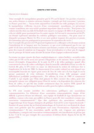 COMBATTRE LE FRONT NATIONAL
chacun en ce domaine.
3ème exemple de manipulation grossière par le FN sur la laïcité : les piscines réservées
aux seules femmes à certains créneaux horaires (exemple qui doit concerner 3 piscines
en France peut-être...). Aucun texte aujourd'hui n'interdit une telle pratique. Là encore,
la manipulation s'effectue vis-à-vis d'une communauté, musulmane, en présentant
comme scandaleux une non-mixité pourtant majoritaire dans la société... Tout jeunes, les
enfants inscrits dans un club de football sont séparés en équipes de flles et de garçons et
cela est valable pour quasiment tous les autres sports. Si l'on suit le raisonnement du FN,
on devrait également interdire les toilettes publiques non-mixtes... On peut aussi se
demander pourquoi Marine Le Pen et ses amis parlent toujours des piscines et jamais
des hammams, qui eux pratiquent en permanence la séparation des sexes ?
Sur l'exemple des piscines, le FN pourrait légitimement s'offusquer si les femmes avaient
l'interdiction de se baigner avec les hommes, ce qui n'est évidemment pas le cas (on
parle ici de rares créneaux horaires réservés aux femmes, comme cela se fait par exemple
pour des cours de natation ou d'aquagym). Leur revendication n'a donc pas de rapport
avec le principe de laïcité mais découle là encore d'une logique seulement raciste.
La remise en cause ensuite des baux emphytéotiques et « autres facilités » accordés à des
cultes par le FN est là aussi une preuve d'hypocrisie et de racisme. Nous n'avons pas
trouvé d'exemples d'opposition de la part du FN à de telles pratiques quand elles
concernent les lieux de cultes catholiques, dont la nouvelle cathédrale d'Evry ou celle de
Créteil. De plus, le FN remet en cause ici directement la notion de tolérance liée à
l'application de la loi de 1905. Le fnancement d'un centre culturel au sein duquel une
municipalité louerait un espace pour servir de lieu de culte est à la fois légal et est la
preuve justement de cette tolérance. L'interdiction d'une telle pratique serait
diffcilement justifable juridiquement... Par ailleurs, le texte de 1905 et notamment
l'’article 1, qui stipule que l’Etat doit garantir le libre exercice des cultes, peut être
interprété comme une obligation pour l’Etat de mettre à la disposition des citoyens des
lieux de cultes, ce qui fut une réalité notamment dans les années 1930, quand de
nombreux baux emphytéotiques furent accordés pour les églises catholiques.
Le FN veut ensuite interdire les subventions publiques aux associations
communautaristes. La défnition d'une association communautariste risque d'être
diffcile à prouver devant un tribunal... une équipe de football de type lusitanienne ou
antillaise, comme cela existe par millier en France peut-elle être considérée comme une
association communautariste ? Que dire également des associations culturelles
d'apprentissage d'une langue étrangère, de pratique d'un art lié à une région du monde ?
Faudra-t-il aussi mettre fn au festival interceltique de Lorient ou à un festival de chant
corse sous prétexte que les participants sont issus d'associations régionales, donc
communautaires ? Si une association, quelle qu'elle soit, s'oppose aux principes
républicains, y compris une association communautariste, son interdiction est prévue par
la loi. C'est le cas par exemple des associations d'extrême-droite depuis la loi du 10
janvier 1936...
34
 
