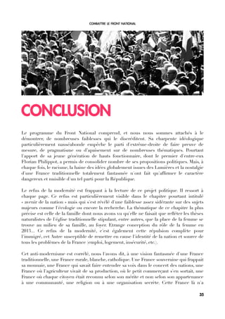 COMBATTRE LE FRONT NATIONAL
CONCLUSION
Le programme du Front National comprend, et nous nous sommes attachés à le
démontrer, de nombreuses faiblesses qui le discréditent. Sa charpente idéologique
particulièrement nauséabonde empêche le parti d'extrême-droite de faire preuve de
mesure, de pragmatisme ou d’apaisement sur de nombreuses thématiques. Pourtant
l'apport de sa jeune génération de hauts fonctionnaire, dont le premier d'entre-eux
Florian Philippot, a permis de consolider nombre de ses propositions politiques. Mais, à
chaque fois, le racisme, la haine des idées globalement issues des Lumières et la nostalgie
d'une France traditionnelle totalement fantasmée n'ont fait qu'affrmer le caractère
dangereux et nuisible d'un tel parti pour la République.
Le refus de la modernité est frappant à la lecture de ce projet politique. Il ressort à
chaque page. Ce refus est particulièrement visible dans le chapitre pourtant intitulé
« avenir de la nation » mais qui s'est révélé d'une faiblesse assez sidérante sur des sujets
majeurs comme l'écologie ou encore la recherche. La thématique de ce chapitre la plus
précise est celle de la famille dont nous avons vu qu'elle ne faisait que reféter les thèses
naturalistes de l'église traditionnelle stipulant, entre autres, que la place de la femme se
trouve au milieu de sa famille, au foyer. Etrange conception du rôle de la femme en
2013... Ce refus de la modernité, c'est également cette répulsion complète pour
l'immigré, cet Autre susceptible de remettre en cause l'identité de la nation et source de
tous les problèmes de la France (emploi, logement, insécurité, etc.).
Cet anti-modernisme est corrélé, nous l'avons dit, à une vision fantasmée d'une France
traditionnelle, une France rurale, blanche, catholique. Une France souveraine qui frappait
sa monnaie, une France qui savait faire entendre sa voix dans le concert des nations, une
France où l'agriculteur vivait de sa production, où le petit commerçant s'en sortait, une
France où chaque citoyen était reconnu selon son mérite et non selon son appartenance
à une communauté, une religion ou à une organisation secrète. Cette France là n'a
35
 