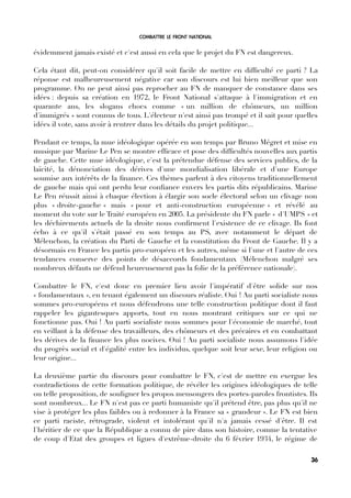 COMBATTRE LE FRONT NATIONAL
évidemment jamais existé et c'est aussi en cela que le projet du FN est dangereux.
Cela étant dit, peut-on considérer qu'il soit facile de mettre en diffculté ce parti ? La
réponse est malheureusement négative car son discours est lui bien meilleur que son
programme. On ne peut ainsi pas reprocher au FN de manquer de constance dans ses
idées : depuis sa création en 1972, le Front National s'attaque à l'immigration et en
quarante ans, les slogans chocs comme « un million de chômeurs, un million
d'immigrés » sont connus de tous. L'électeur n'est ainsi pas trompé et il sait pour quelles
idées il vote, sans avoir à rentrer dans les détails du projet politique...
Pendant ce temps, la mue idéologique opérée en son temps par Bruno Mégret et mise en
musique par Marine Le Pen se montre effcace et pose des diffcultés nouvelles aux partis
de gauche. Cette mue idéologique, c'est la prétendue défense des services publics, de la
laïcité, la dénonciation des dérives d'une mondialisation libérale et d'une Europe
soumise aux intérêts de la fnance. Ces thèmes parlent à des citoyens traditionnellement
de gauche mais qui ont perdu leur confance envers les partis dits républicains. Marine
Le Pen réussit ainsi à chaque élection à élargir son socle électoral selon un clivage non
plus « droite-gauche » mais « pour et anti-construction européenne » et révélé au
moment du vote sur le Traité européen en 2005. La présidente du FN parle « d'UMPS » et
les déchirements actuels de la droite nous confrment l'existence de ce clivage. Ils font
écho à ce qu'il s'était passé en son temps au PS, avec notamment le départ de
Mélenchon, la création du Parti de Gauche et la constitution du Front de Gauche. Il y a
désormais en France les partis pro-européen et les autres, même si l'une et l'autre de ces
tendances conserve des points de désaccords fondamentaux (Mélenchon malgré ses
nombreux défauts ne défend heureusement pas la folie de la préférence nationale).
Combattre le FN, c'est donc en premier lieu avoir l'impératif d'être solide sur nos
« fondamentaux », en tenant également un discours réaliste. Oui ! Au parti socialiste nous
sommes pro-européens et nous défendrons une telle construction politique dont il faut
rappeler les gigantesques apports, tout en nous montrant critiques sur ce qui ne
fonctionne pas. Oui ! Au parti socialiste nous sommes pour l'économie de marché, tout
en veillant à la défense des travailleurs, des chômeurs et des précaires et en combattant
les dérives de la fnance les plus nocives. Oui ! Au parti socialiste nous assumons l'idée
du progrès social et d'égalité entre les individus, quelque soit leur sexe, leur religion ou
leur origine...
La deuxième partie du discours pour combattre le FN, c'est de mettre en exergue les
contradictions de cette formation politique, de révéler les origines idéologiques de telle
ou telle proposition, de souligner les propos mensongers des portes-paroles frontistes. Ils
sont nombreux... Le FN n'est pas ce parti humaniste qu'il prétend être, pas plus qu'il ne
vise à protéger les plus faibles ou à redonner à la France sa « grandeur ». Le FN est bien
ce parti raciste, rétrograde, violent et intolérant qu'il n'a jamais cessé d'être. Il est
l'héritier de ce que la République a connu de pire dans son histoire, comme la tentative
de coup d'Etat des groupes et ligues d'extrême-droite du 6 février 1934, le régime de
36
 