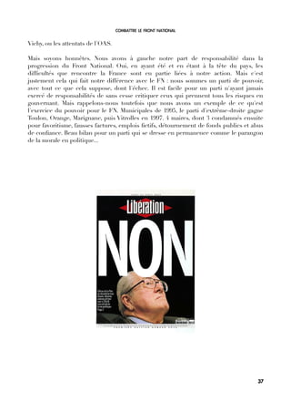 COMBATTRE LE FRONT NATIONAL
Vichy, ou les attentats de l'OAS.
Mais soyons honnêtes. Nous avons à gauche notre part de responsabilité dans la
progression du Front National. Oui, en ayant été et en étant à la tête du pays, les
diffcultés que rencontre la France sont en partie liées à notre action. Mais c'est
justement cela qui fait notre différence avec le FN : nous sommes un parti de pouvoir,
avec tout ce que cela suppose, dont l'échec. Il est facile pour un parti n'ayant jamais
exercé de responsabilités de sans cesse critiquer ceux qui prennent tous les risques en
gouvernant. Mais rappelons-nous toutefois que nous avons un exemple de ce qu'est
l'exercice du pouvoir pour le FN. Municipales de 1995, le parti d'extrême-droite gagne
Toulon, Orange, Marignane, puis Vitrolles en 1997. 4 maires, dont 3 condamnés ensuite
pour favoritisme, fausses factures, emplois fctifs, détournement de fonds publics et abus
de confance. Beau bilan pour un parti qui se dresse en permanence comme le parangon
de la morale en politique...
37
 