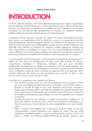 COMBATTRE LE FRONT NATIONAL
INTRODUCTION
Le Front National constitue, et ce n'est malheureusement pas une surprise, la principale
menace politique et démocratique de ces toutes prochaines années. Alors qu'avant, d'un
point de vue strictement comptable, il ne semblait être que le problème de la droite,
l'évolution de son discours fait qu'aujourd'hui il convainc de nombreux électeurs
traditionnellement de gauche, dont les jeunes et les fonctionnaires.
Combattre le Front National n'est plus une option. Ses scores dramatiquement hauts,
mais surtout son implantation dans les territoires ruraux et sa progression dans des
zones géographiques autrefois épargnées inquiète. L'évolution de son discours, avec des
références très prononcées pour la République, marque aussi sa volonté d'élargir sa base
électorale trop restreinte en touchant des catégories sociales auparavant sensibles aux
idées communistes ou socialistes. Le terreau est, il est vrai, particulièrement fertile. La
crise, la défance vis-à-vis de la classe politique ou le rejet de la construction européenne
sont autant d'éléments susceptibles de conforter les idées nauséabondes de ce parti.
Ces idées quelles sont-elles justement ? Nous avons fait le travail de lire le programme de
Marine Le Pen pour les présidentielles de 2012 pour aller au-delà des articles,
commentaires, reportages et déclarations politiques afn, par pure honnêteté
intellectuelle, de comprendre la logique et la cohérence d'un tel projet politique, d'en
saisir l'origine et d'en mesurer les conséquences si accession au pouvoir du FN il devait y
avoir. Ce travail est surtout de nature à nourrir nos arguments face à un parti qui s'auto-
proclame défenseur des classes les plus populaires, qui se montre de plus en plus
présent sur le terrain et sur les réseaux sociaux.
La lecture de ce programme nous inquiète sur 3 points.
• Tout d'abord ce projet porte une série de propositions racistes, propres à l'idée
que nous nous faisons du Front National en particulier et de l'extrême droite en
général. Le pseudo FN light est une vaste fumisterie tant la haine transpire à
chaque page, une haine portée sur l'islam, les immigrés, les soixante-huitards mais
aussi contre le pouvoir décentralisé, qui ne favorise pour le FN que la constitution
de féodalités, de baronneries, que la France n'a cessé de combattre tout au long de
son histoire.
• Ensuite, d'un point de vue technique, ce projet est impossible à appliquer et s'il
devait être entamé, sa mise en œuvre aurait des conséquences dramatiques sur
l'état de nos fnances et sur l'effcacité de notre administration et de notre système
social.
• Enfn, ce projet nous inquiète sur ce qu'il porte de plus réaliste ou de plus
« technocratique », nourri notamment par l'apport de cadres issus du sérail
républicain, semblables parfois à ce que pourraient porter certains au PS et de
nature à séduire un électorat traditionnellement de gauche, peut-être plus
2
 