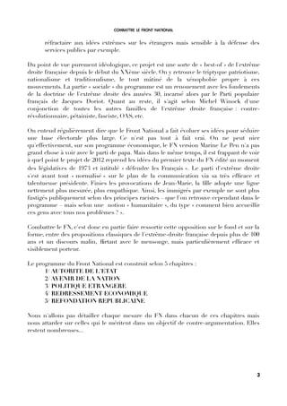 COMBATTRE LE FRONT NATIONAL
réfractaire aux idées extrêmes sur les étrangers mais sensible à la défense des
services publics par exemple.
Du point de vue purement idéologique, ce projet est une sorte de « best-of » de l'extrême
droite française depuis le début du XXème siècle. On y retrouve le triptyque patriotisme,
nationalisme et traditionalisme, le tout mâtiné de la xénophobie propre à ces
mouvements. La partie « sociale » du programme est un renouement avec les fondements
de la doctrine de l'extrême droite des années 30, incarné alors par le Parti populaire
français de Jacques Doriot. Quant au reste, il s'agit selon Michel Winock d'une
conjonction de toutes les autres familles de l'extrême droite française : contre-
révolutionnaire, pétainiste, fasciste, OAS, etc.
On entend régulièrement dire que le Front National a fait évoluer ses idées pour séduire
une base électorale plus large. Ce n'est pas tout à fait vrai. On ne peut nier
qu'effectivement, sur son programme économique, le FN version Marine Le Pen n'a pas
grand chose à voir avec le parti de papa. Mais dans le même temps, il est frappant de voir
à quel point le projet de 2012 reprend les idées du premier texte du FN édité au moment
des législatives de 1973 et intitulé « défendre les Français ». Le parti d'extrême droite
s'est avant tout « normalisé » sur le plan de la communication via sa très effcace et
talentueuse présidente. Finies les provocations de Jean-Marie, la flle adopte une ligne
nettement plus mesurée, plus empathique. Ainsi, les immigrés par exemple ne sont plus
fustigés publiquement selon des principes racistes – que l'on retrouve cependant dans le
programme – mais selon une notion « humanitaire », du type « comment bien accueillir
ces gens avec tous nos problèmes ? ».
Combattre le FN, c'est donc en partie faire ressortir cette opposition sur le fond et sur la
forme, entre des propositions classiques de l'extrême-droite française depuis plus de 100
ans et un discours malin, firtant avec le mensonge, mais particulièrement effcace et
visiblement porteur.
Le programme du Front National est construit selon 5 chapitres :
1/ AUTORITE DE L'ETAT
2/ AVENIR DE LA NATION
3/ POLITIQUE ETRANGERE
4/ REDRESSEMENT ECONOMIQUE
5/ REFONDATION REPUBLICAINE
Nous n'allons pas détailler chaque mesure du FN dans chacun de ces chapitres mais
nous attarder sur celles qui le méritent dans un objectif de contre-argumentation. Elles
restent nombreuses...
3
 